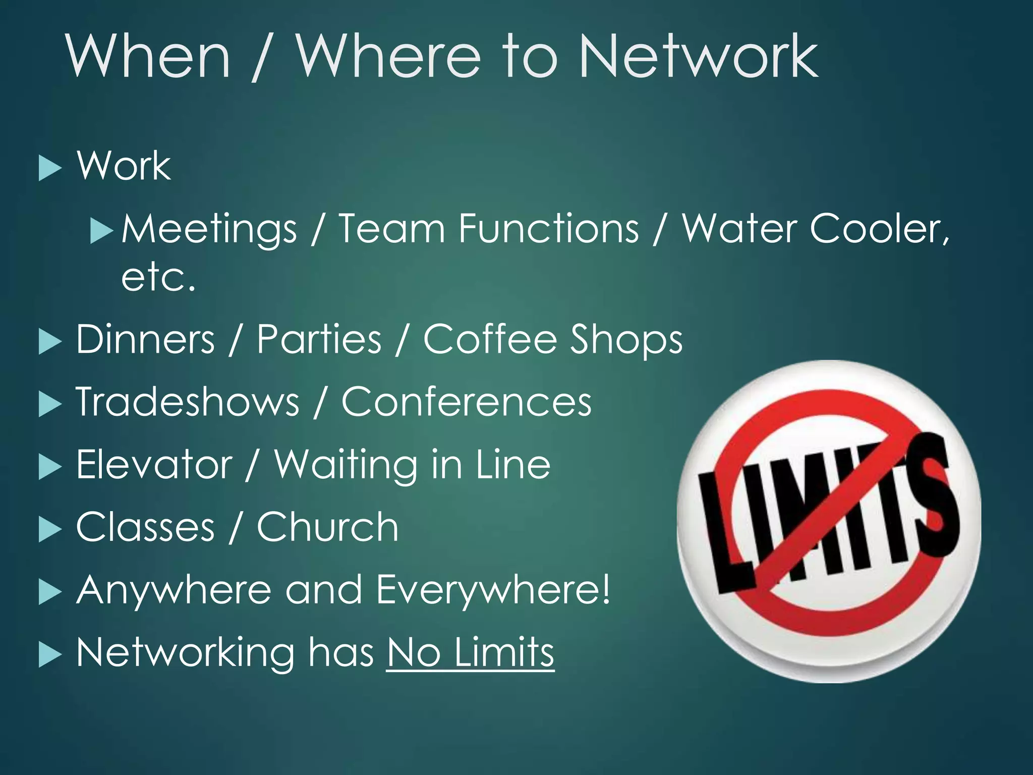 When / Where to Network
 Work
Meetings / Team Functions / Water Cooler,
etc.
 Dinners / Parties / Coffee Shops
 Tradeshows / Conferences
 Elevator / Waiting in Line
 Classes / Church
 Anywhere and Everywhere!
 Networking has No Limits
 
