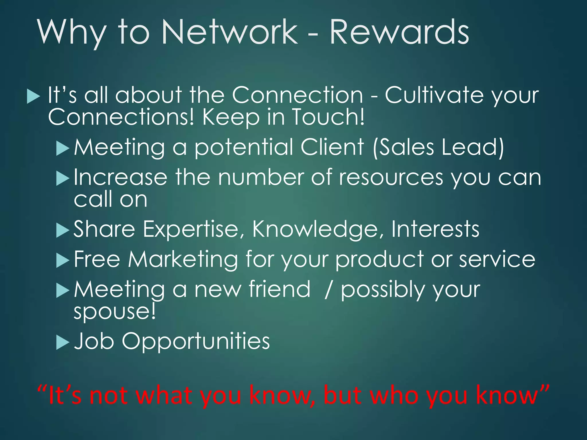 Why to Network - Rewards
 It’s all about the Connection - Cultivate your
Connections! Keep in Touch!
Meeting a potential Client (Sales Lead)
Increase the number of resources you can
call on
Share Expertise, Knowledge, Interests
Free Marketing for your product or service
Meeting a new friend / possibly your
spouse!
Job Opportunities
 