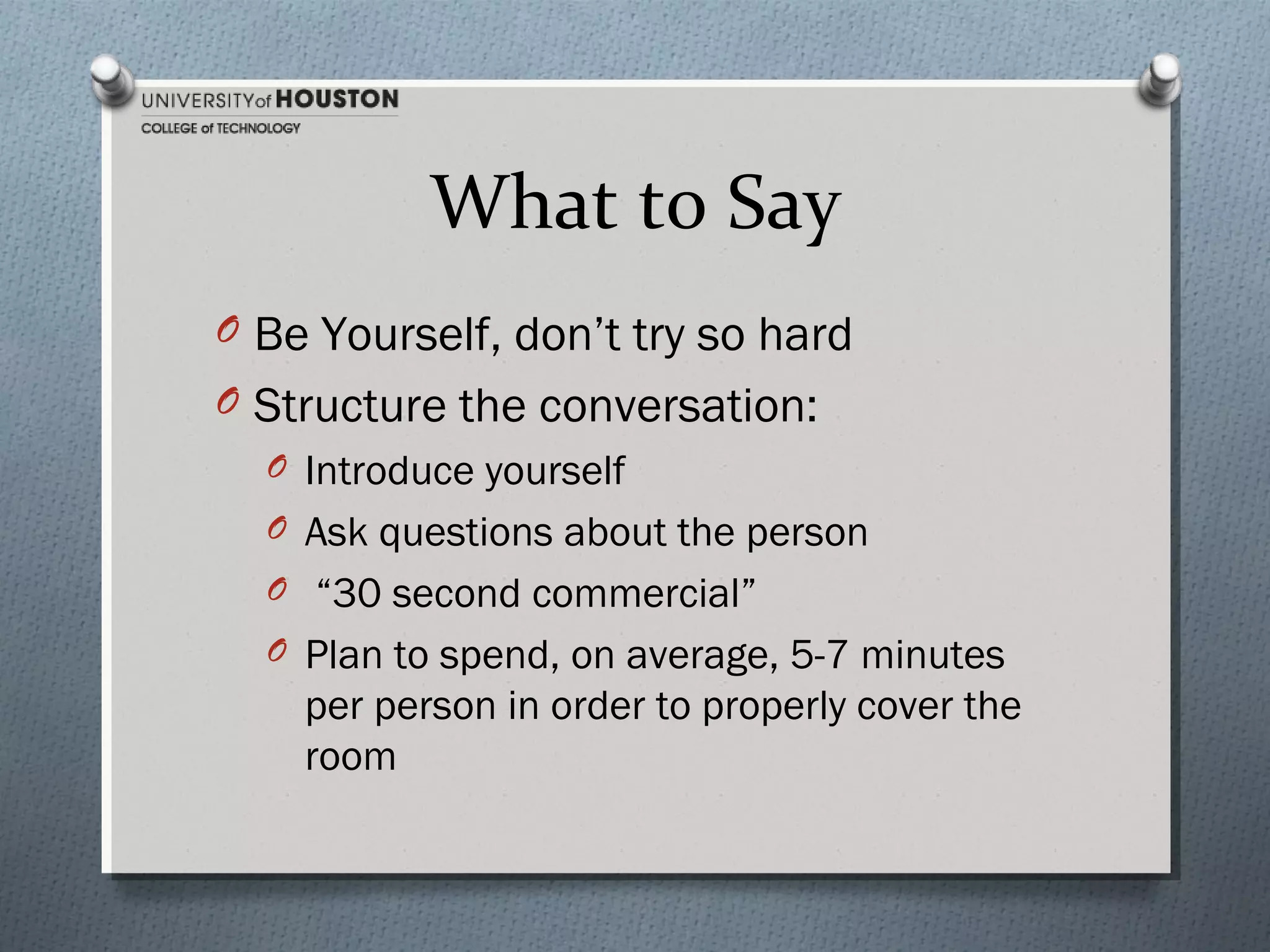 What to Say
O Be Yourself, don’t try so hard
O Structure the conversation:
O Introduce yourself
O Ask questions about the person
O “30 second commercial”
O Plan to spend, on average, 5-7 minutes
per person in order to properly cover the
room

 