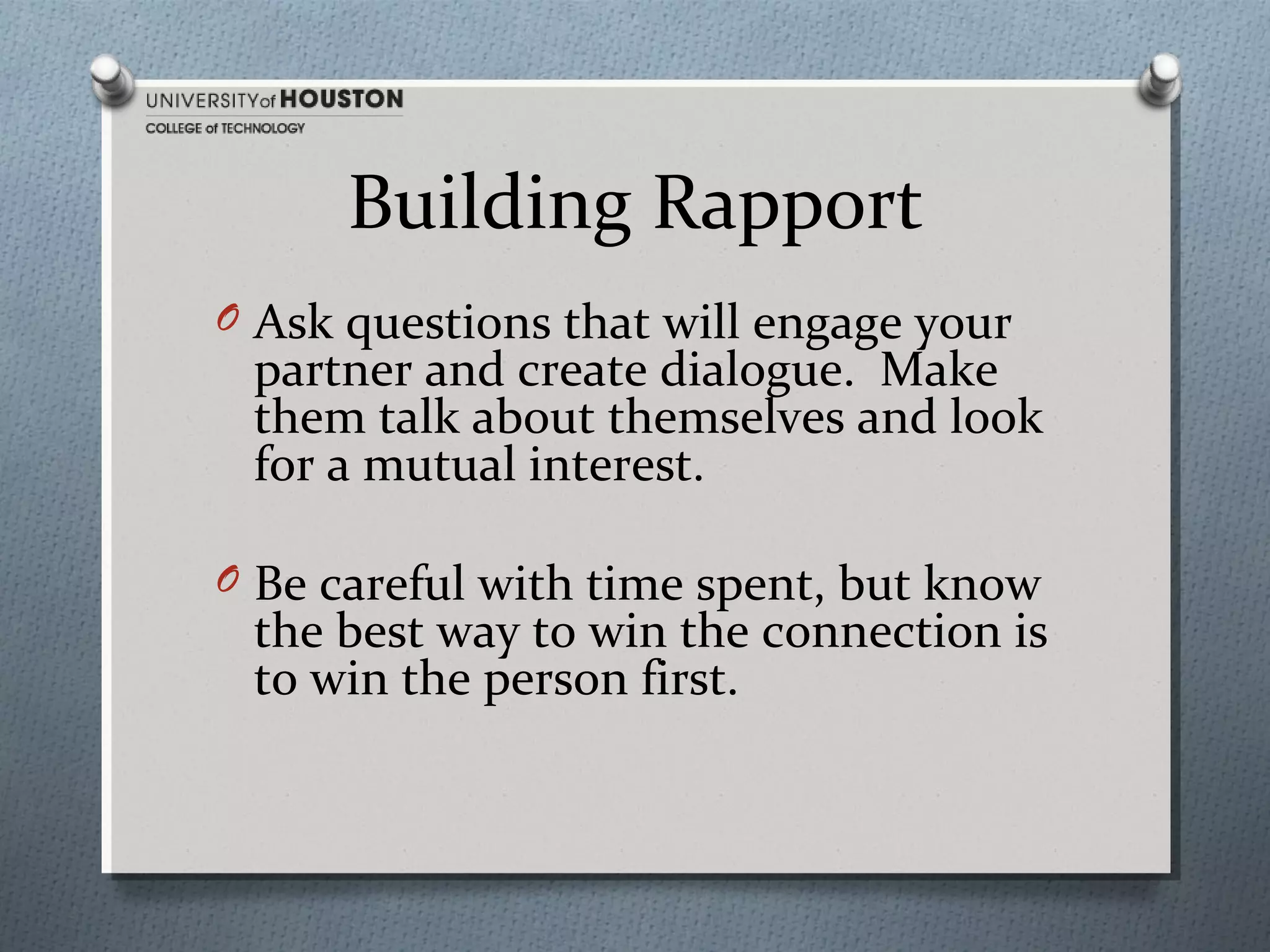 Building Rapport
O Ask questions that will engage your

partner and create dialogue. Make
them talk about themselves and look
for a mutual interest.

O Be careful with time spent, but know

the best way to win the connection is
to win the person first.

 