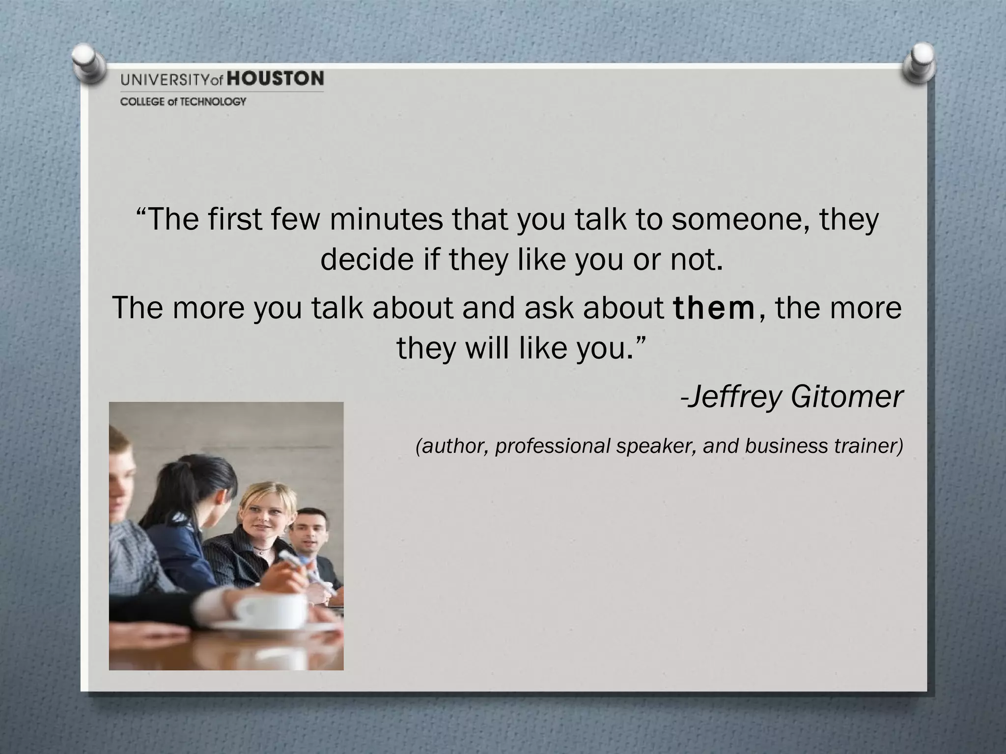 “The first few minutes that you talk to someone, they
decide if they like you or not.
The more you talk about and ask about them, the more
they will like you.”
-Jeffrey Gitomer
(author, professional speaker, and business trainer)

 