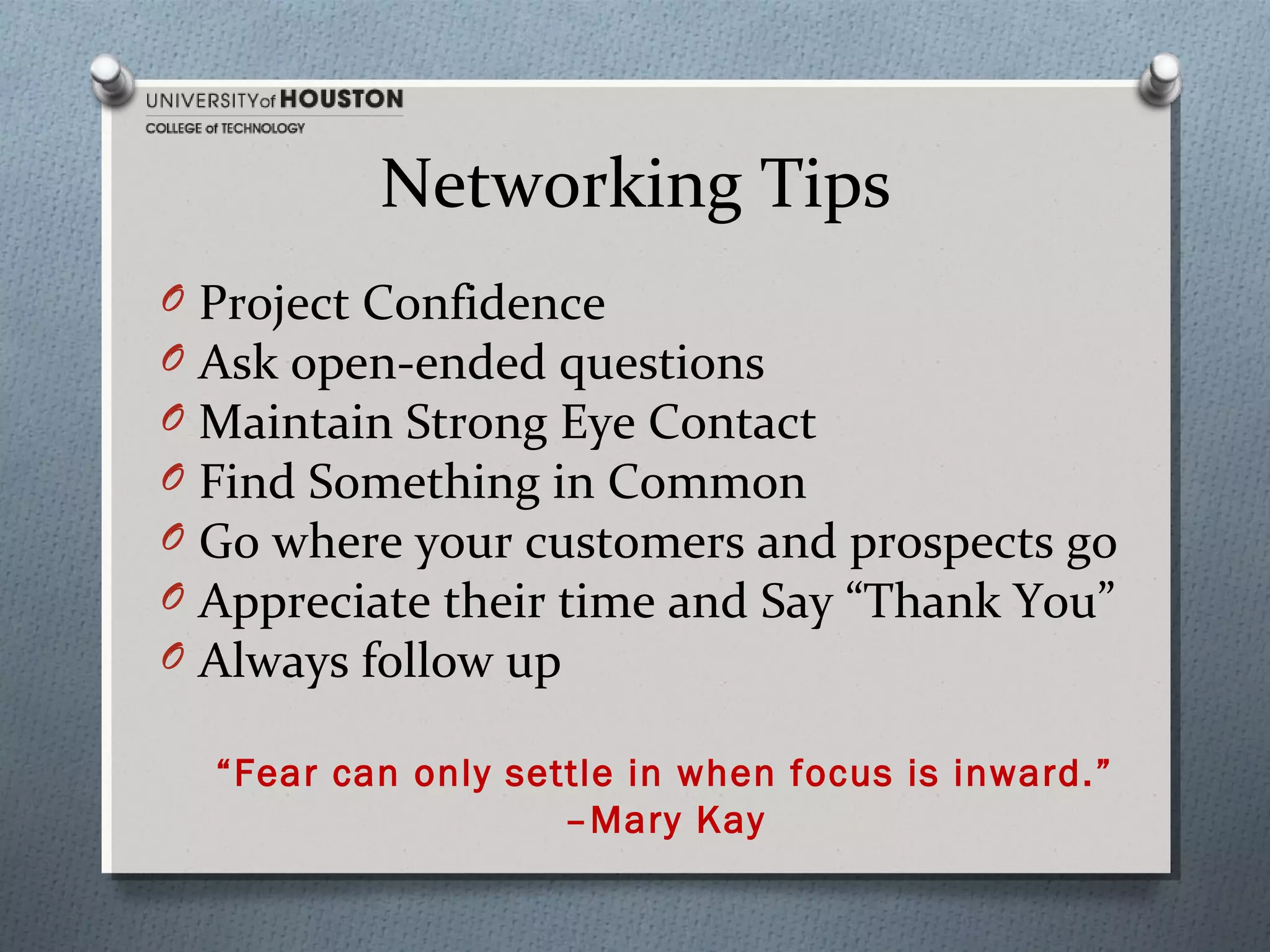 Networking Tips
O
O
O
O
O
O
O

Project Confidence
Ask open-ended questions
Maintain Strong Eye Contact
Find Something in Common
Go where your customers and prospects go
Appreciate their time and Say “Thank You”
Always follow up
“Fear can only settle in when focus is inward.”
–Mary Kay

 