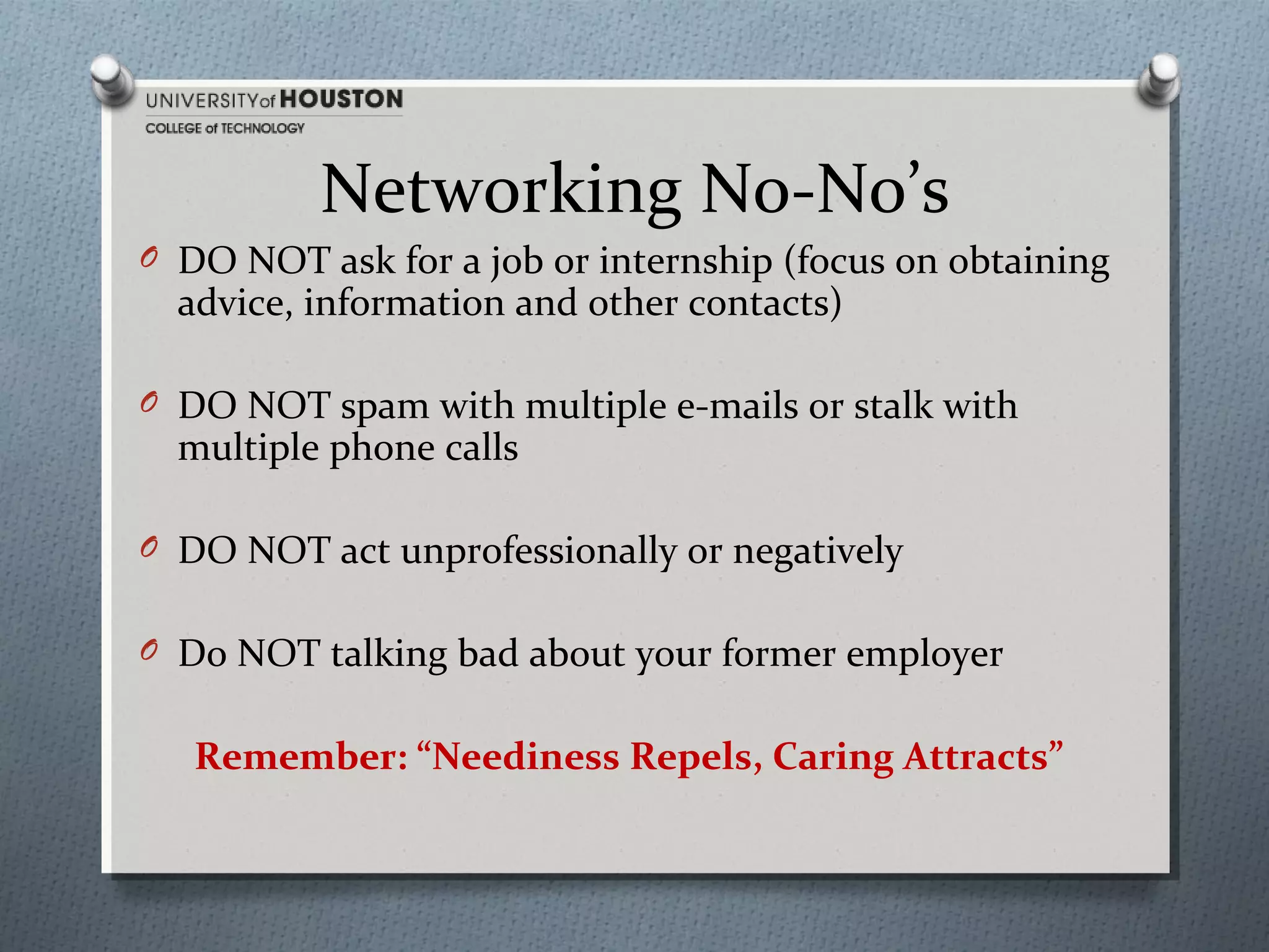 Networking No-No’s
O DO NOT ask for a job or internship (focus on obtaining

advice, information and other contacts)

O DO NOT spam with multiple e-mails or stalk with

multiple phone calls

O DO NOT act unprofessionally or negatively
O Do NOT talking bad about your former employer

Remember: “Neediness Repels, Caring Attracts”

 