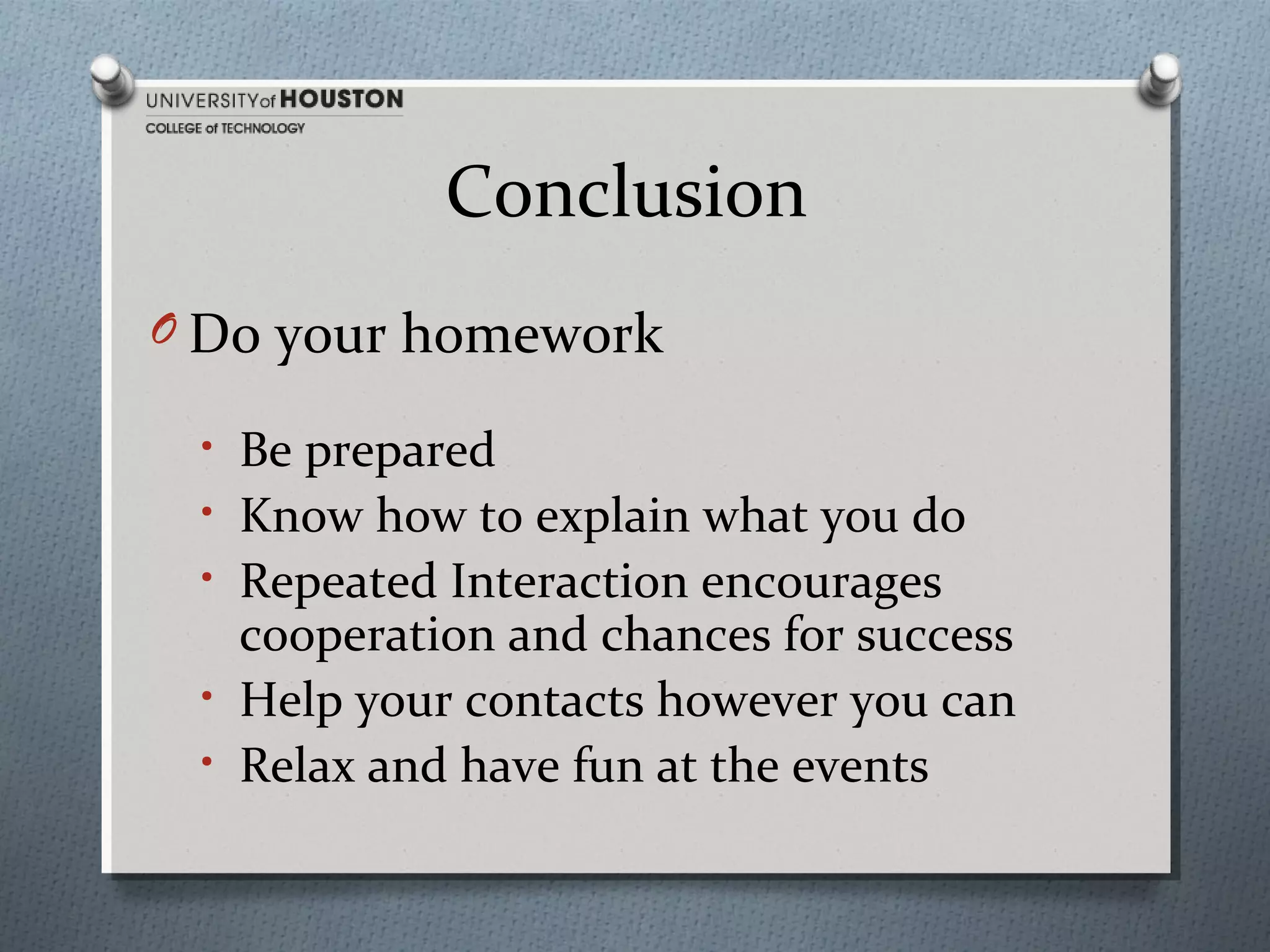 Conclusion
O Do your homework
• Be prepared
• Know how to explain what you do
• Repeated Interaction encourages

cooperation and chances for success
• Help your contacts however you can
• Relax and have fun at the events

 