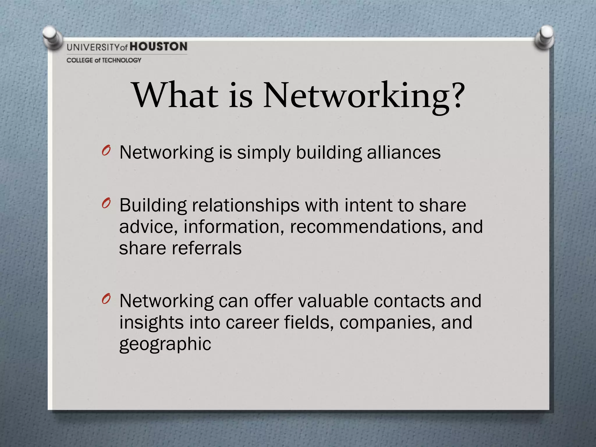 What is Networking?
O Networking is simply building alliances
O Building relationships with intent to share

advice, information, recommendations, and
share referrals

O Networking can offer valuable contacts and

insights into career fields, companies, and
geographic

 