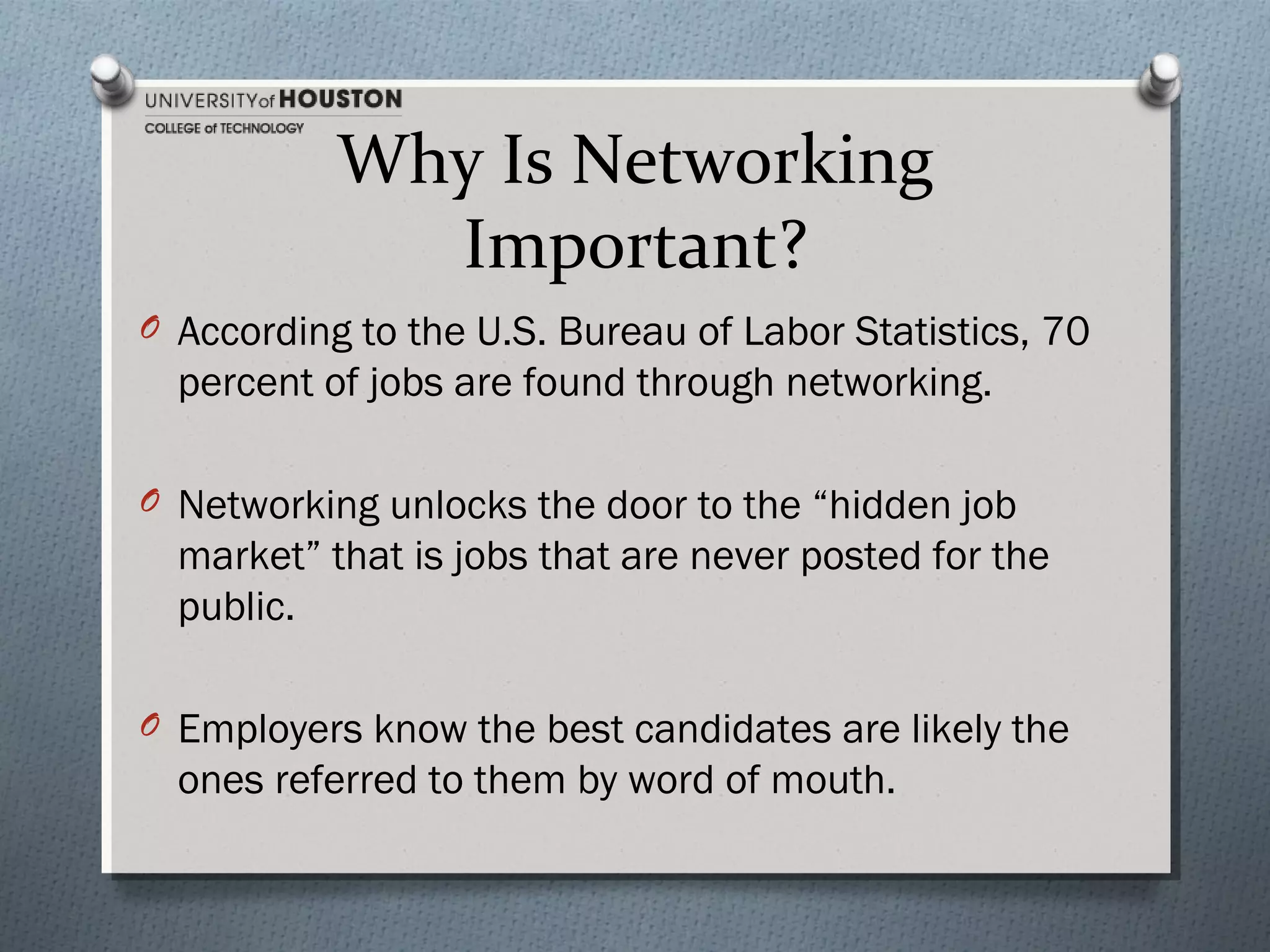 Why Is Networking
Important?
O According to the U.S. Bureau of Labor Statistics, 70

percent of jobs are found through networking.
O Networking unlocks the door to the “hidden job

market” that is jobs that are never posted for the
public.
O Employers know the best candidates are likely the

ones referred to them by word of mouth.

 