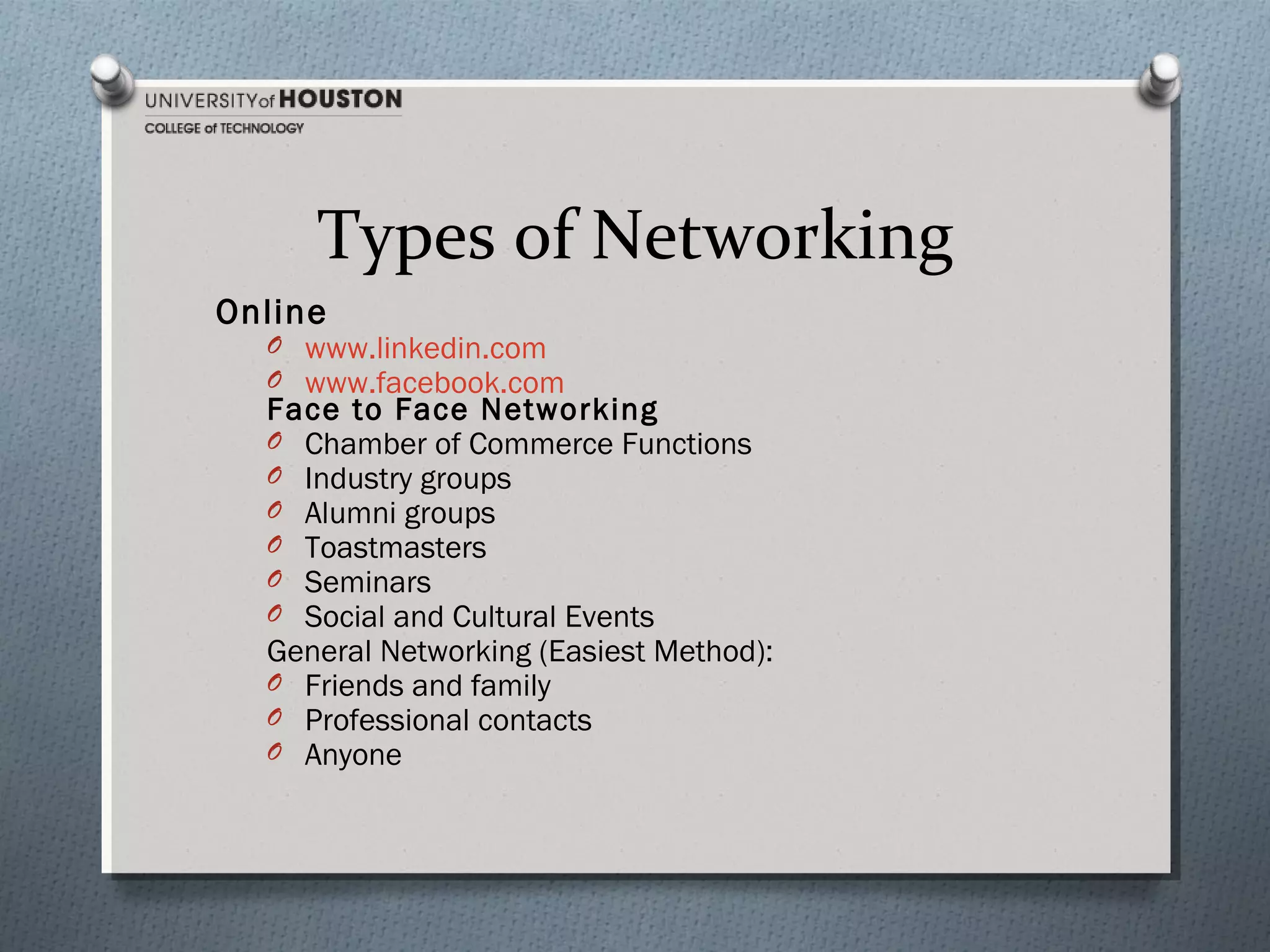 Types of Networking
Online

O www.linkedin.com
O www.facebook.com

Face to Face Networking
O Chamber of Commerce Functions
O Industry groups
O Alumni groups
O Toastmasters
O Seminars
O Social and Cultural Events
General Networking (Easiest Method):
O Friends and family
O Professional contacts
O Anyone

 