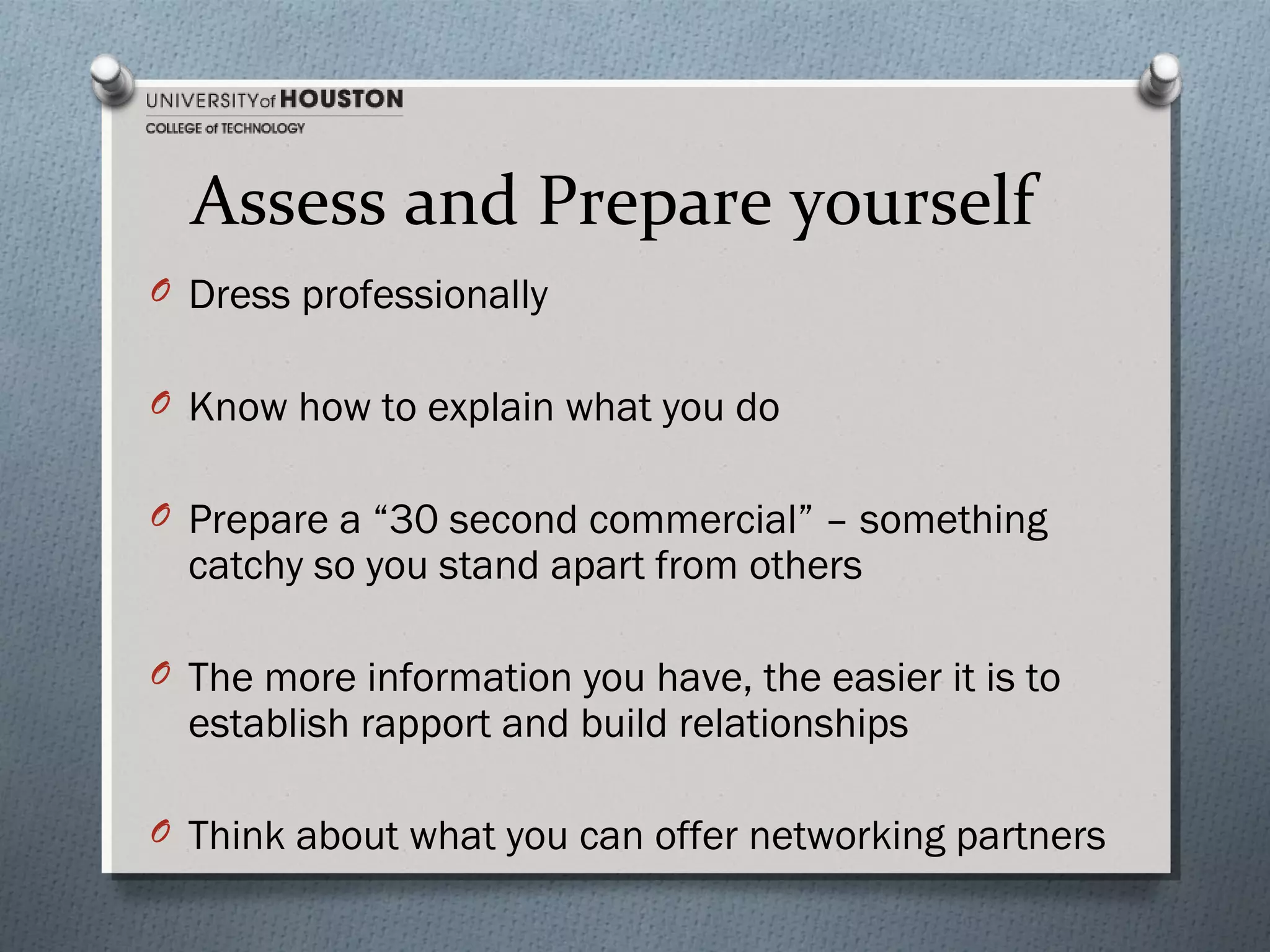 Assess and Prepare yourself
O Dress professionally
O Know how to explain what you do
O Prepare a “30 second commercial” – something

catchy so you stand apart from others

O The more information you have, the easier it is to

establish rapport and build relationships

O Think about what you can offer networking partners

 