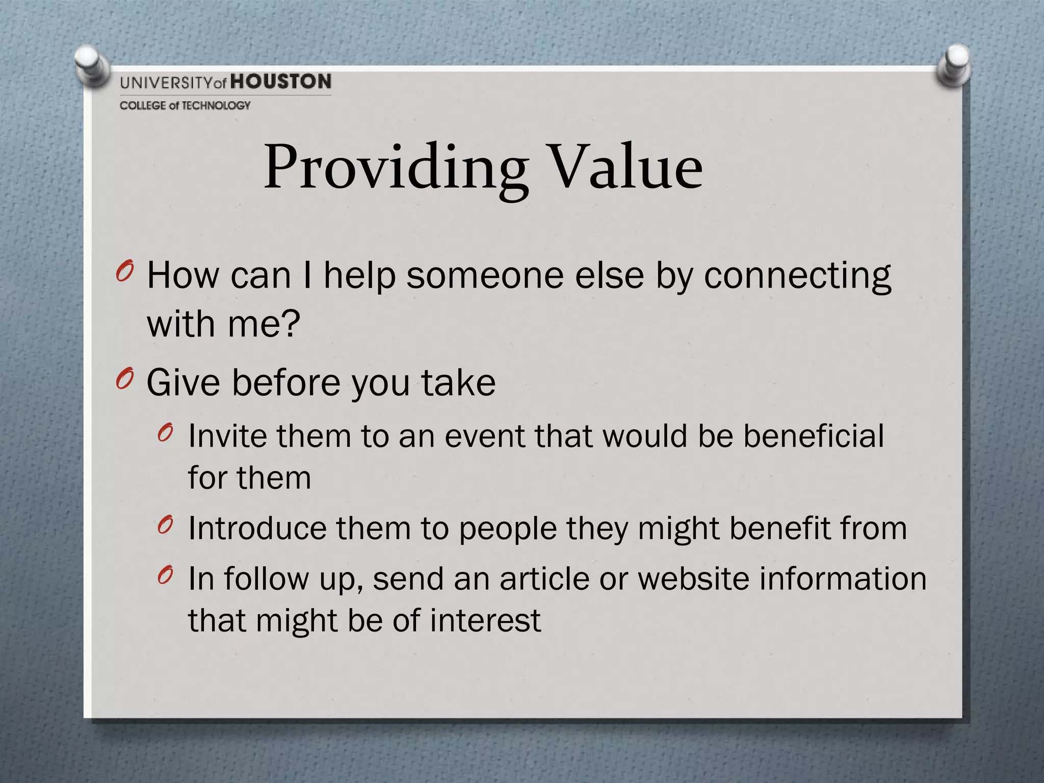 Providing Value
O How can I help someone else by connecting

with me?
O Give before you take
O Invite them to an event that would be beneficial

for them
O Introduce them to people they might benefit from
O In follow up, send an article or website information
that might be of interest

 