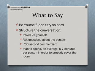 What to Say
O Be Yourself, don’t try so hard
O Structure the conversation:
O Introduce yourself
O Ask questions about the person
O “30 second commercial”
O Plan to spend, on average, 5-7 minutes
per person in order to properly cover the
room

 