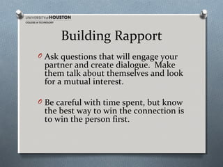 Building Rapport
O Ask questions that will engage your

partner and create dialogue. Make
them talk about themselves and look
for a mutual interest.

O Be careful with time spent, but know

the best way to win the connection is
to win the person first.

 