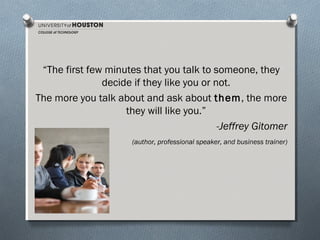 “The first few minutes that you talk to someone, they
decide if they like you or not.
The more you talk about and ask about them, the more
they will like you.”
-Jeffrey Gitomer
(author, professional speaker, and business trainer)

 