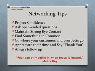 Networking Tips
O
O
O
O
O
O
O

Project Confidence
Ask open-ended questions
Maintain Strong Eye Contact
Find Something in Common
Go where your customers and prospects go
Appreciate their time and Say “Thank You”
Always follow up
“Fear can only settle in when focus is inward.”
–Mary Kay

 