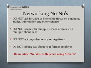 Networking No-No’s
O DO NOT ask for a job or internship (focus on obtaining

advice, information and other contacts)

O DO NOT spam with multiple e-mails or stalk with

multiple phone calls

O DO NOT act unprofessionally or negatively
O Do NOT talking bad about your former employer

Remember: “Neediness Repels, Caring Attracts”

 