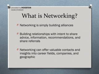 What is Networking?
O Networking is simply building alliances
O Building relationships with intent to share

advice, information, recommendations, and
share referrals

O Networking can offer valuable contacts and

insights into career fields, companies, and
geographic

 