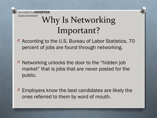 Why Is Networking
Important?
O According to the U.S. Bureau of Labor Statistics, 70

percent of jobs are found through networking.
O Networking unlocks the door to the “hidden job

market” that is jobs that are never posted for the
public.
O Employers know the best candidates are likely the

ones referred to them by word of mouth.

 