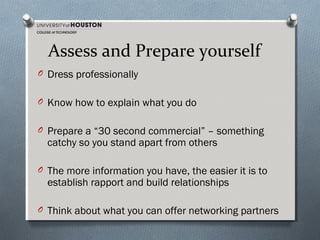 Assess and Prepare yourself
O Dress professionally
O Know how to explain what you do
O Prepare a “30 second commercial” – something

catchy so you stand apart from others

O The more information you have, the easier it is to

establish rapport and build relationships

O Think about what you can offer networking partners

 