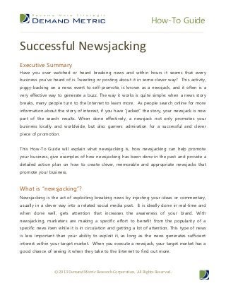 How-To Guide


Successful Newsjacking
Executive Summary
Have you ever watched or heard breaking news and within hours it seems that every
business you’ve heard of is Tweeting or posting about it in some clever way? This activity,
piggy-backing on a news event to self-promote, is known as a newsjack, and it often is a
very effective way to generate a buzz. The way it works is quite simple: when a news story
breaks, many people turn to the Internet to learn more. As people search online for more
information about the story of interest, if you have “jacked” the story, your newsjack is now
part of the search results. When done effectively, a newsjack not only promotes your
business locally and worldwide, but also garners admiration for a successful and clever
piece of promotion.


This How-To Guide will explain what newsjacking is, how newsjacking can help promote
your business, give examples of how newsjacking has been done in the past and provide a
detailed action plan on how to create clever, memorable and appropriate newsjacks that
promote your business.


What is “newsjacking”?
Newsjacking is the act of exploiting breaking news by injecting your ideas or commentary,
usually in a clever way into a related social media post. It is ideally done in real-time and
when done well, gets attention that increases the awareness of your brand. With
newsjacking, marketers are making a specific effort to benefit from the popularity of a
specific news item while it is in circulation and getting a lot of attention. This type of news
is less important than your ability to exploit it, as long as the news generates sufficient
interest within your target market. When you execute a newsjack, your target market has a
good chance of seeing it when they take to the Internet to find out more.



                 © 2013 Demand Metric Research Corporation. All Rights Reserved.
 