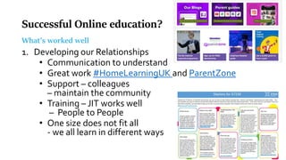 Successful Online education?
What’s worked well
1. Developing our Relationships
• Communication to understand
• Great work #HomeLearningUK and ParentZone
• Support – colleagues
– maintain the community
• Training – JIT works well
– People to People
• One size does not fit all
- we all learn in different ways
 