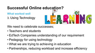 What worked well
3. Using Technology
We need to celebrate successes;
• Teachers and students
• EdTech Companies understanding of our requirement
• Pedagogy for using technology
• What we are trying to achieving in education
• Partnerships, reducing workload and increase efficiency
Successful Online education?
 