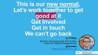 This is our new normal,
Let’s work together to get
good at it
Get Involved
Get in touch
We can’t go back
Ian Phillips
Director of Computing & ICT at Habs
Chair ISC Digital Strategy Group
@IanHabs
https://ISCDigital.co.uk
 