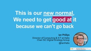 This is our new normal,
We need to get good at it
because we can’t go back
Ian Phillips
Director of Computing & ICT at Habs
Chair ISC Digital Strategy Group
@IanHabs
 