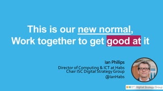 This is our new normal,
Work together to get good at it
Ian Phillips
Director of Computing & ICT at Habs
Chair ISC Digital Strategy Group
@IanHabs
 