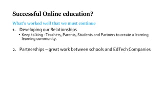 Successful Online education?
What’s worked well that we must continue
1. Developing our Relationships
• Keep talking -Teachers, Parents, Students and Partners to create a learning
learning community.
2. Partnerships – great work between schools and EdTech Companies
 