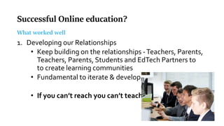 Successful Online education?
What worked well
1. Developing our Relationships
• Keep building on the relationships -Teachers, Parents,
Teachers, Parents, Students and EdTech Partners to
to create learning communities
• Fundamental to iterate & develop.
• If you can’t reach you can’t teach
 