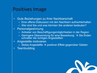 Positives Image
• Gute Beziehungen zu Ihrer Nachbarschaft
– Eine offene Diskussion mit den Nachbarn aufrechterhalten
– Wer sind Sie und was könnten Sie anderen bedeuten?
• Personalgewinnung
– Anbieter von Beschäftigungsmöglichkeiten in der Region
– Geringere Überwindung für eine Bewerbung  Sie finden
schneller die richtigen Angestellten
• Angestellte motivieren
– Stolze Angestellte  positiver Effekt gegenüber Gästen
• Teambuilding
 