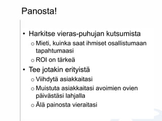 Panosta!
• Harkitse vieras-puhujan kutsumista
o Mieti, kuinka saat ihmiset osallistumaan
tapahtumaasi
o ROI on tärkeä
• Tee jotakin erityistä
o Viihdytä asiakkaitasi
o Muistuta asiakkaitasi avoimien ovien
päivästäsi lahjalla
o Älä painosta vieraitasi
 
