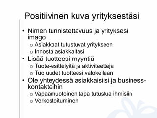 Positiivinen kuva yrityksestäsi
• Nimen tunnistettavuus ja yrityksesi
imago
o Asiakkaat tutustuvat yritykseen
o Innosta asiakkaitasi
• Lisää tuotteesi myyntiä
o Tuote-esittelyitä ja aktiviteetteja
o Tuo uudet tuotteesi valokeilaan
• Ole yhteydessä asiakkaisiisi ja business-
kontakteihin
o Vapaamuotoinen tapa tutustua ihmisiin
o Verkostoituminen
 