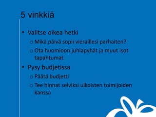5 vinkkiä
• Valitse oikea hetki
o Mikä päivä sopii vieraillesi parhaiten?
o Ota huomioon juhlapyhät ja muut isot
tapahtumat
• Pysy budjetissa
o Päätä budjetti
o Tee hinnat selviksi ulkoisten toimijoiden
kanssa
 