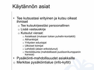 Käytännön asiat
• Tee kutsustasi erityinen ja kutsu oikeat
ihmiset
o Tee kutsukirjeestäsi persoonallinen
o Lisää vastauskirje
o Kutsutut vieraat:
o Asiakkaat (mukaan lukien puhelin-kontaktit)
o Alihankkijat
o Yritysten edustajat
o Ulkoiset toimijat
o Lehdistö (alaan erikoistunut)
o Henkilökunta (mahdollisesti puolison/kumppanin
kanssa)
• Pysäköinti-mahdollisuudet asiakkaille
o Merkitse pysäköintialue (info-kyltit)
 