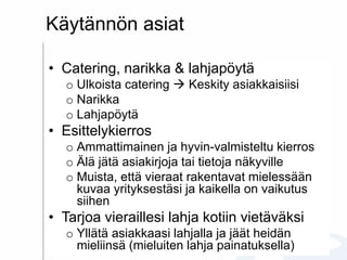 Käytännön asiat
• Catering, narikka & lahjapöytä
o Ulkoista catering  Keskity asiakkaisiisi
o Narikka
o Lahjapöytä
• Esittelykierros
o Ammattimainen ja hyvin-valmisteltu kierros
o Älä jätä asiakirjoja tai tietoja näkyville
o Muista, että vieraat rakentavat mielessään
kuvaa yrityksestäsi ja kaikella on vaikutus
siihen
• Tarjoa vieraillesi lahja kotiin vietäväksi
o Yllätä asiakkaasi lahjalla ja jäät heidän
mieliinsä (mieluiten lahja painatuksella)
 