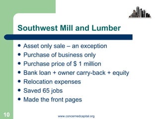 Southwest Mill and Lumber Asset only sale – an exception Purchase of business only Purchase price of $ 1 million  Bank loan + owner carry-back + equity  Relocation expenses Saved 65 jobs Made the front pages 