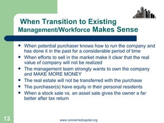 When Transition to Existing  Management/Workforce  Makes Sense When potential purchaser knows how to run the company and has done it in the past for a considerable period of time When efforts to sell in the market make it clear that the real value of company will not be realized The management team strongly wants to own the company and MAKE MORE MONEY The real estate will not be transferred with the purchase The purchaser(s) have equity in their personal residents When a stock sale vs. an asset sale gives the owner a far better after tax return 