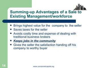 Summing-up Advantages of a Sale to Existing Management/workforce Brings highest value for the  company to  the seller Saves taxes for the seller Avoids costly time and expense of dealing with traditional business brokers Keeps jobs in the community Gives the seller the satisfaction handing off his company to worthy buyer 