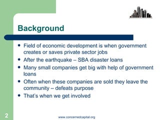 Background  Field of economic development is when government creates or saves private sector jobs After the earthquake – SBA disaster loans Many small companies get big with help of government loans Often when these companies are sold they leave the community – defeats purpose  That’s when we get involved 