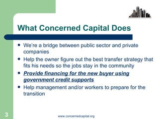 What Concerned Capital Does We’re a bridge between public sector and private companies Help the owner figure out the best transfer strategy that fits his needs so the jobs stay in the community Provide financing for the new buyer using government credit supports Help management and/or workers to prepare for the transition  