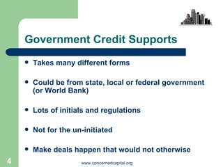 Government Credit Supports Takes many different forms Could be from state, local or federal government  (or World Bank) Lots of initials and regulations Not for the un-initiated  Make deals happen that would not otherwise 