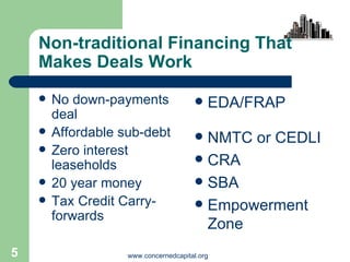 Non-traditional Financing That Makes Deals Work No down-payments deal Affordable sub-debt Zero interest leaseholds 20 year money Tax Credit Carry-forwards EDA/FRAP NMTC or CEDLI CRA SBA Empowerment Zone 