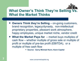 What Owner’s Think They’re Selling Vs. What the Market Thinks Owners Think they’re Selling  – on-going customers, brand recognition, legacy/dynasty,  non-intellectual proprietary properties, pleasant work atmosphere, happy employees, unique market niche, vendor credit  What the Market Pays for   – market buys multiples of cash flow – whether multiple of gross sale or multiple of profit or multiple of pre-tax profit (EBITDA),  or a multiple of free cash flow Source:  Garry Michael Kann, Kann Capital 
