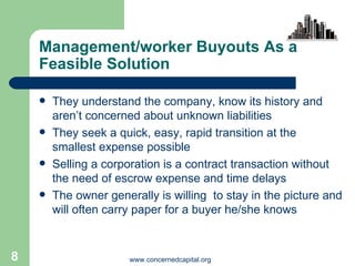 Management/worker Buyouts As a Feasible Solution They understand the company, know its history and aren’t concerned about unknown liabilities They seek a quick, easy, rapid transition at the smallest expense possible Selling a corporation is a contract transaction without the need of escrow expense and time delays  The owner generally is willing  to stay in the picture and will often carry paper for a buyer he/she knows 