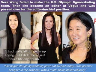Vera Wang failed to make the U.S. Olympic figure-skating
team. Then she became an editor at Vogue and was
passed over for the editor-in-chief position.
“She began designing wedding gowns at 40 and today is the premier
designer in the business, with a multi-billion dollar industry.”
“I had really all but given up
trying, but I did it because it
was a lifelong dream.”
 