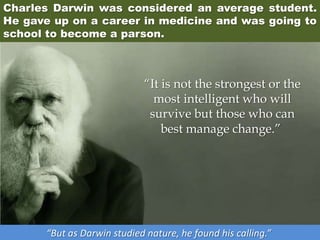 Charles Darwin was considered an average student.
He gave up on a career in medicine and was going to
school to become a parson.
“But as Darwin studied nature, he found his calling.”
“It is not the strongest or the
most intelligent who will
survive but those who can
best manage change.”
 