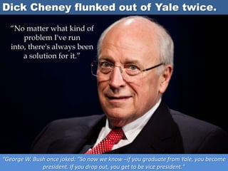 Dick Cheney flunked out of Yale twice.
“George W. Bush once joked: "So now we know –if you graduate from Yale, you become
president. If you drop out, you get to be vice president."
“No matter what kind of
problem I've run
into, there's always been
a solution for it.”
 
