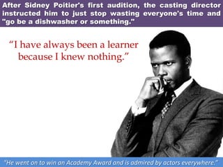 After Sidney Poitier's first audition, the casting director
instructed him to just stop wasting everyone's time and
"go be a dishwasher or something."
“He went on to win an Academy Award and is admired by actors everywhere.”
“I have always been a learner
because I knew nothing.”
 
