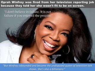 Oprah Winfrey was fired from her television reporting job
because they told her she wasn't fit to be on screen.
“But Winfrey rebounded and became the undisputed queen of television talk
shows. She's also a billionaire.”
"I don't believe in failure. It is not
failure if you enjoyed the process."
 