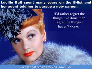 Lucille Ball spent many years on the B-list and
her agent told her to pursue a new career.
“Then she got her big break on I Love Lucy.”
"I’d rather regret the
things I’ve done than
regret the things I
haven’t done.”
 